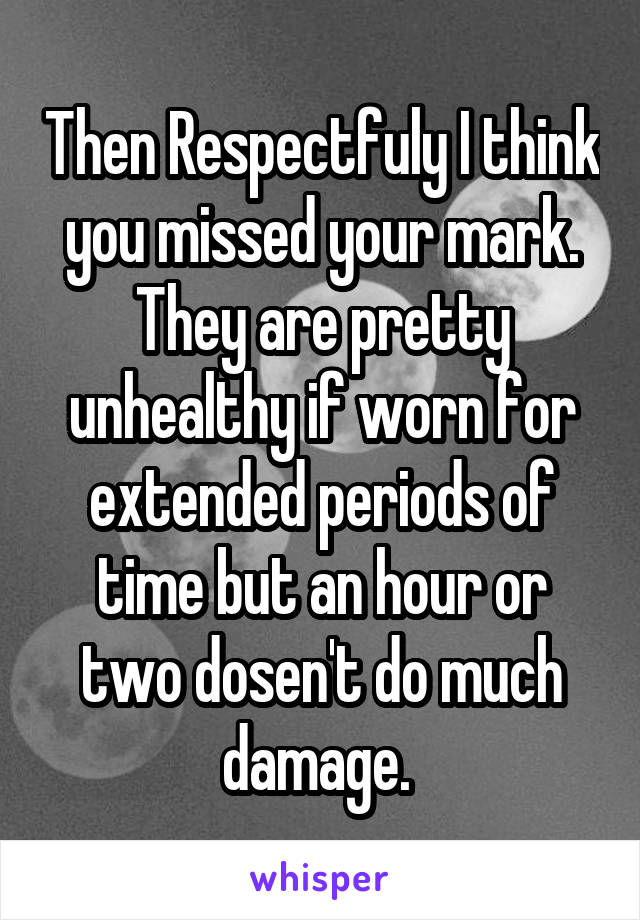 Then Respectfuly I think you missed your mark. They are pretty unhealthy if worn for extended periods of time but an hour or two dosen't do much damage. 