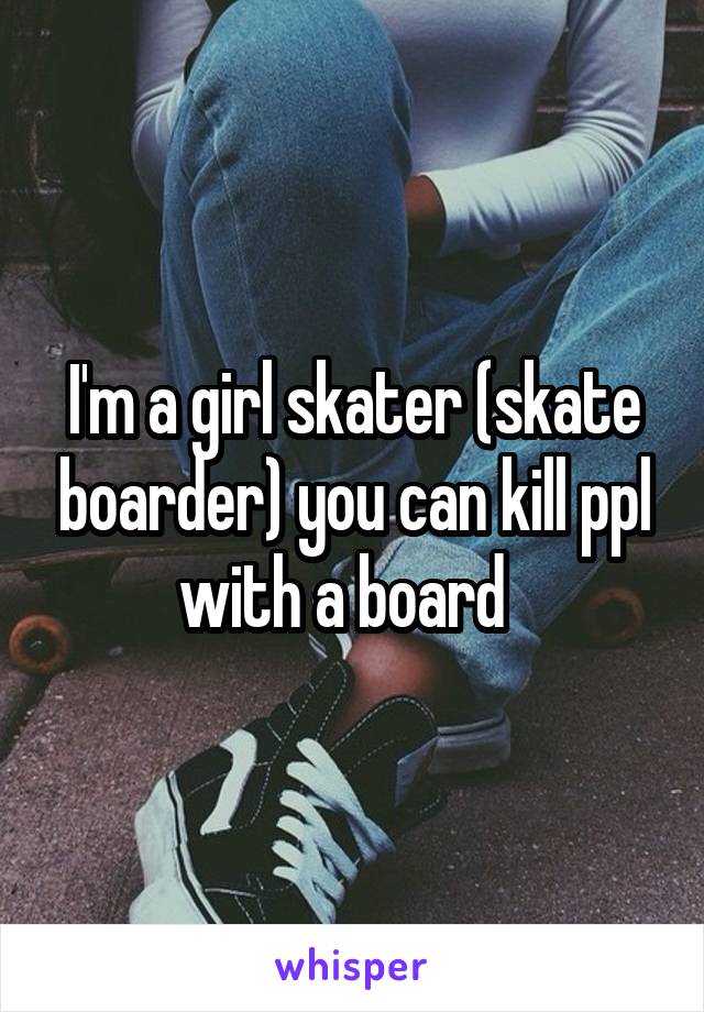 I'm a girl skater (skate boarder) you can kill ppl with a board  