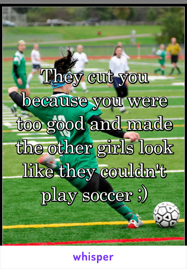 They cut you because you were too good and made the other girls look like they couldn't play soccer ;)