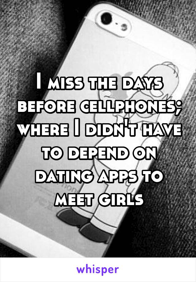I miss the days before cellphones; where I didn't have to depend on dating apps to meet girls