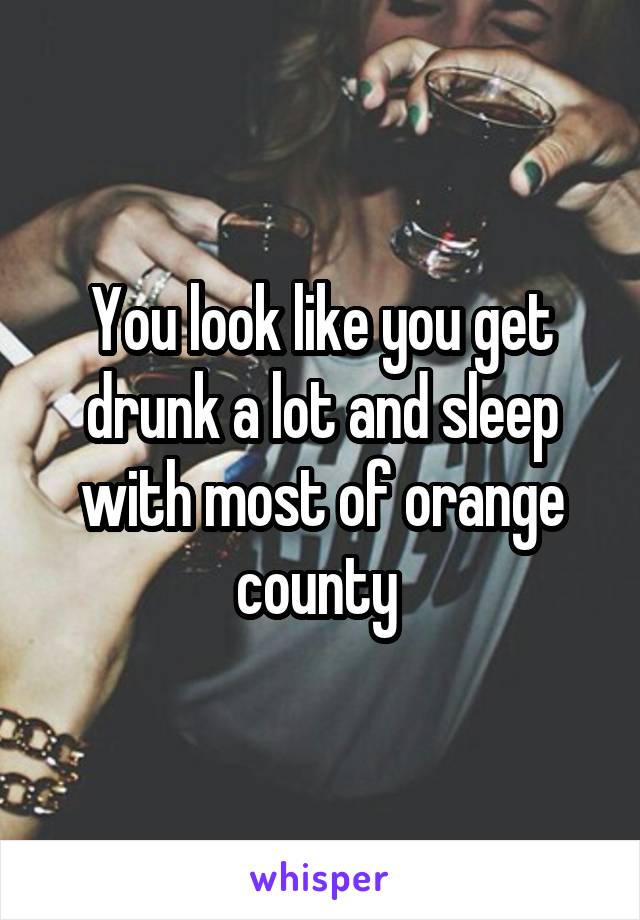 You look like you get drunk a lot and sleep with most of orange county 