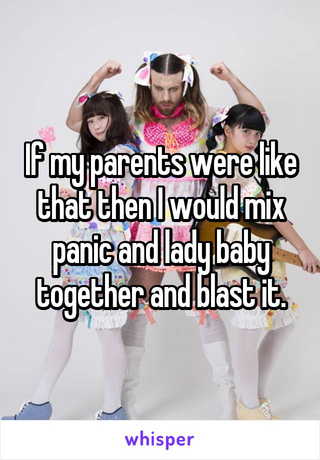 If my parents were like that then I would mix panic and lady baby together and blast it.