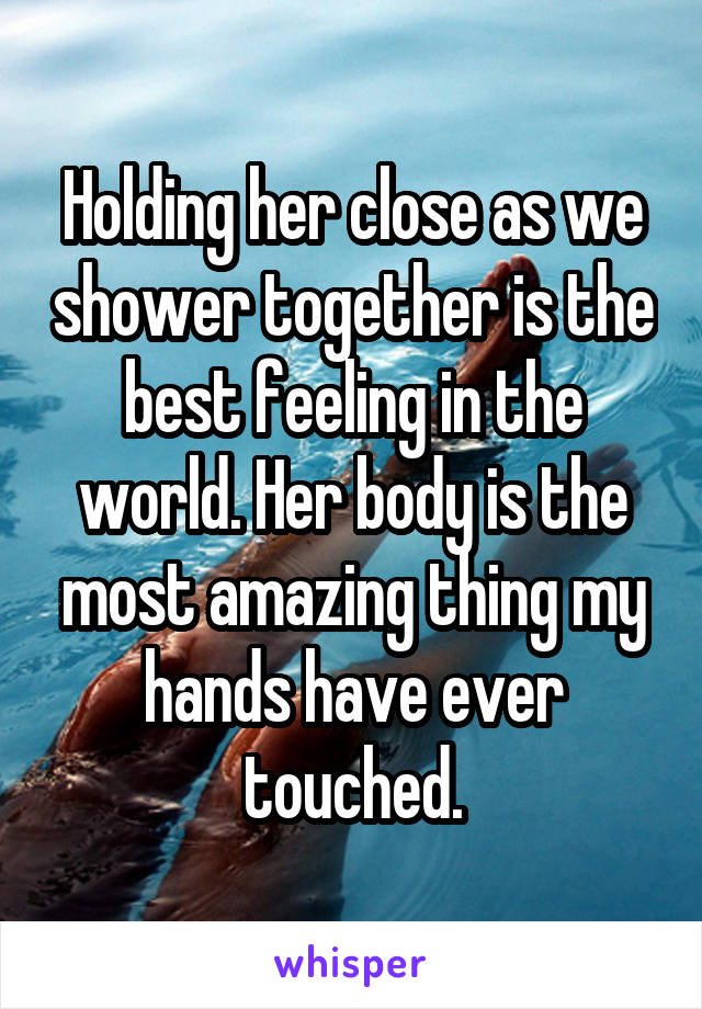 Holding her close as we shower together is the best feeling in the world. Her body is the most amazing thing my hands have ever touched.