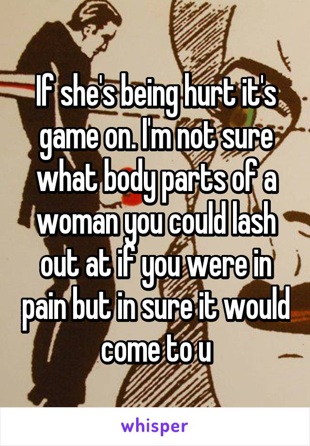 If she's being hurt it's game on. I'm not sure what body parts of a woman you could lash out at if you were in pain but in sure it would come to u