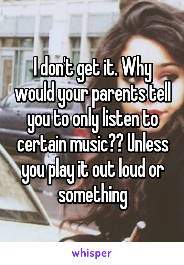 I don't get it. Why would your parents tell you to only listen to certain music?? Unless you play it out loud or something