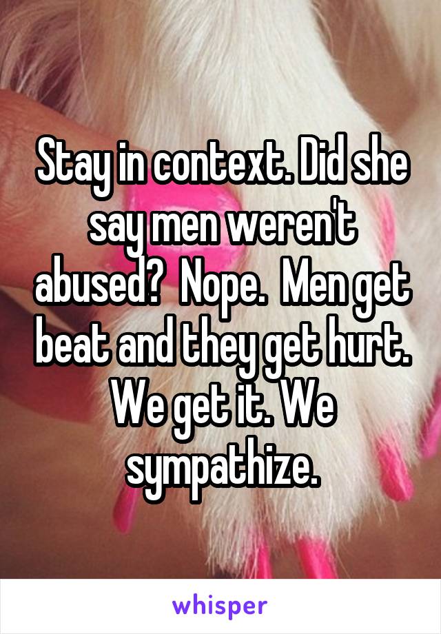 Stay in context. Did she say men weren't abused?  Nope.  Men get beat and they get hurt. We get it. We sympathize.