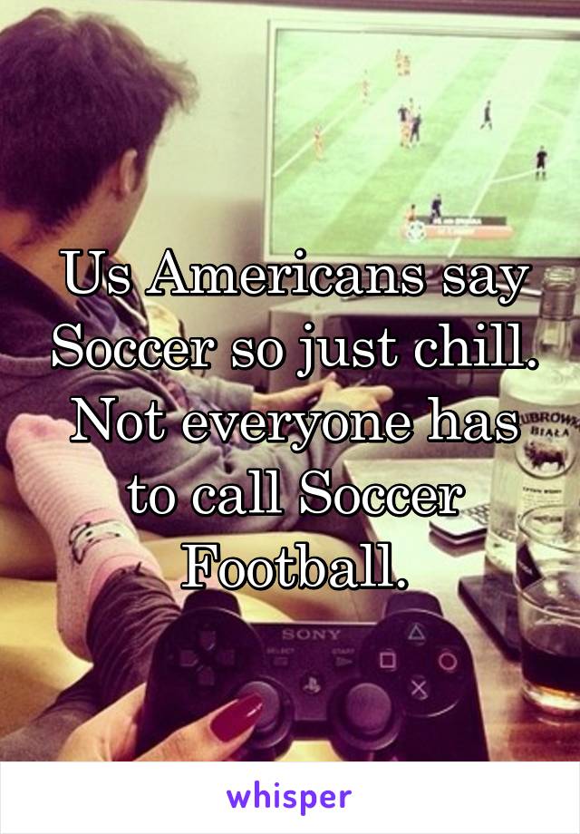 Us Americans say Soccer so just chill. Not everyone has to call Soccer Football.