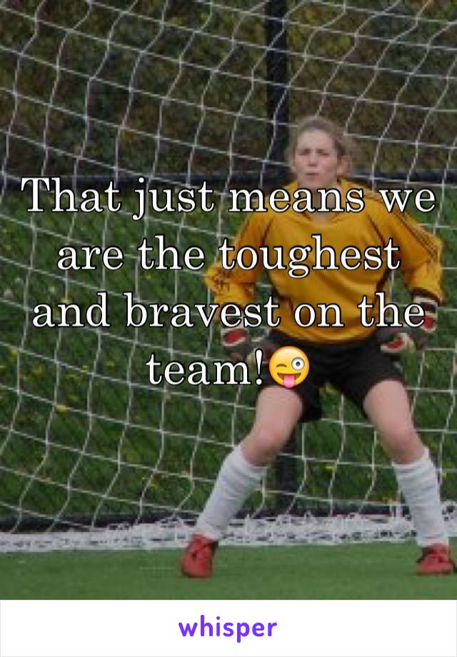 That just means we are the toughest and bravest on the team!😜