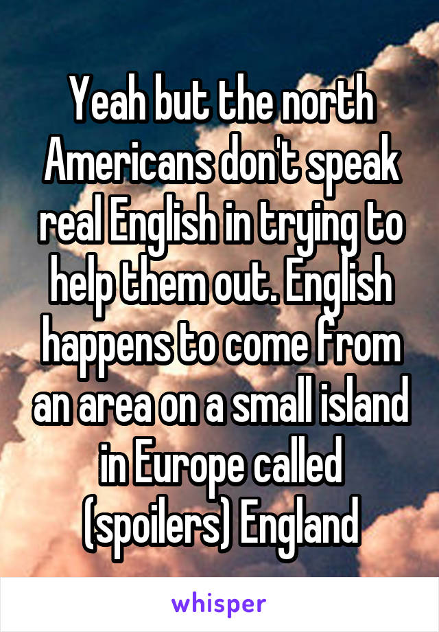 Yeah but the north Americans don't speak real English in trying to help them out. English happens to come from an area on a small island in Europe called (spoilers) England