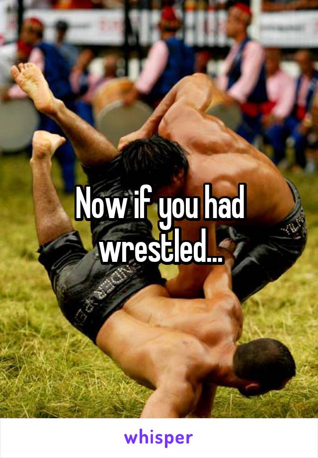 Now if you had wrestled...