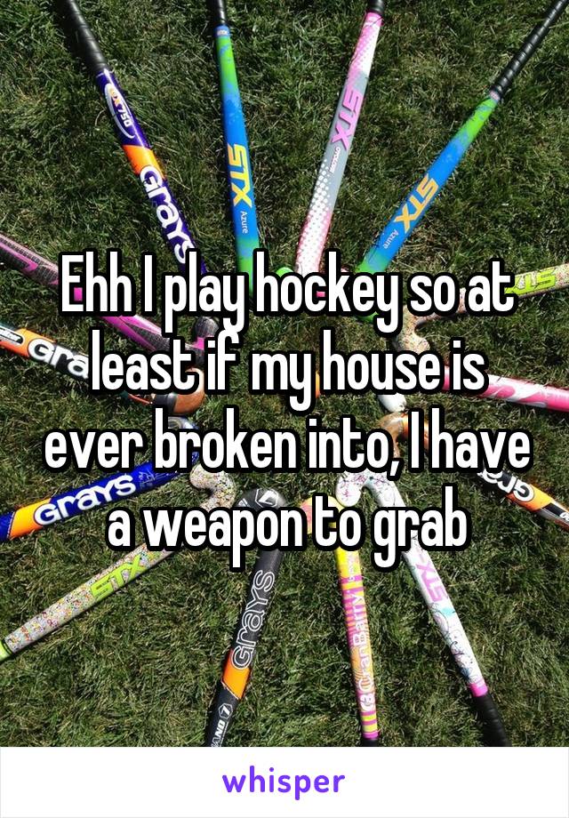 Ehh I play hockey so at least if my house is ever broken into, I have a weapon to grab