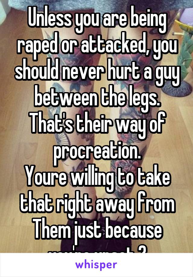 Unless you are being raped or attacked, you should never hurt a guy between the legs.
That's their way of procreation.
Youre willing to take that right away from
Them just because you're upset ?