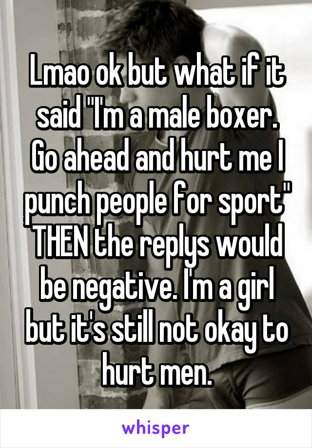 Lmao ok but what if it said "I'm a male boxer. Go ahead and hurt me I punch people for sport" THEN the replys would be negative. I'm a girl but it's still not okay to hurt men.