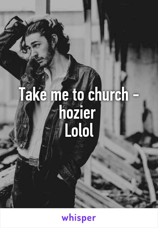 Take me to church - hozier 
Lolol