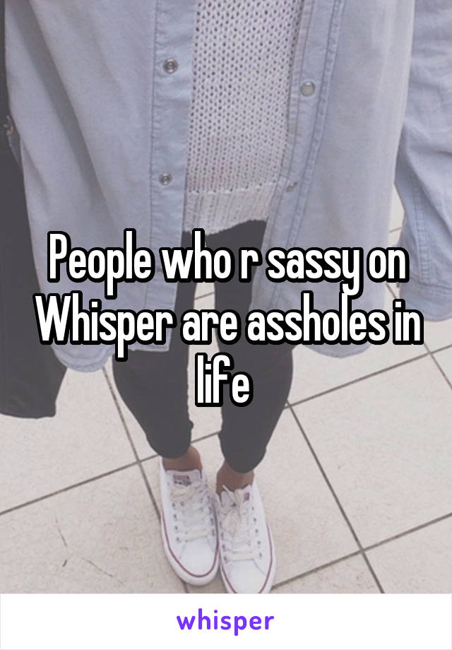 People who r sassy on Whisper are assholes in life 