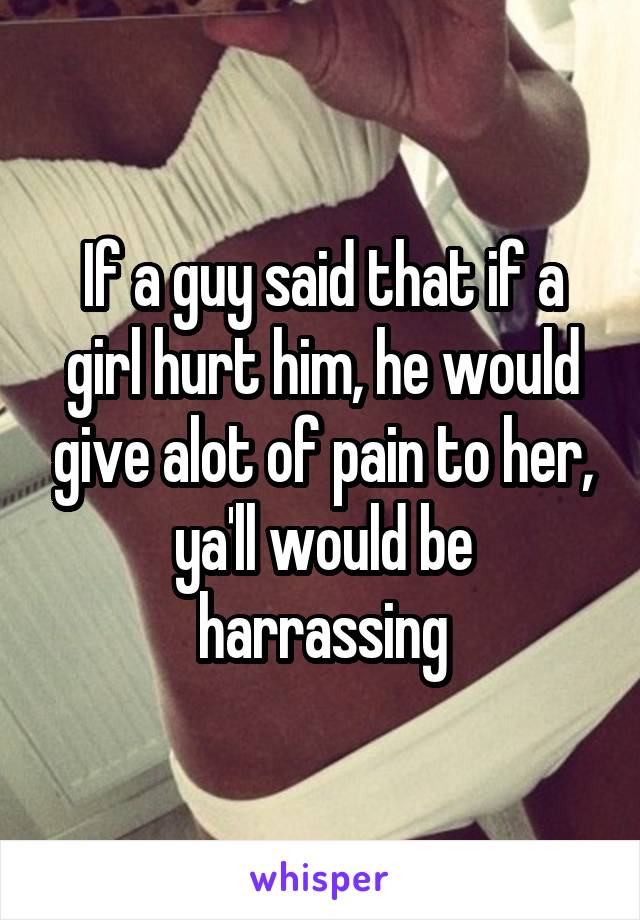 If a guy said that if a girl hurt him, he would give alot of pain to her, ya'll would be harrassing