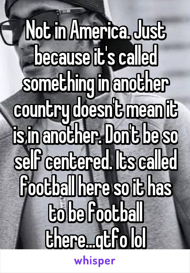 Not in America. Just because it's called something in another country doesn't mean it is in another. Don't be so self centered. Its called football here so it has to be football there...gtfo lol