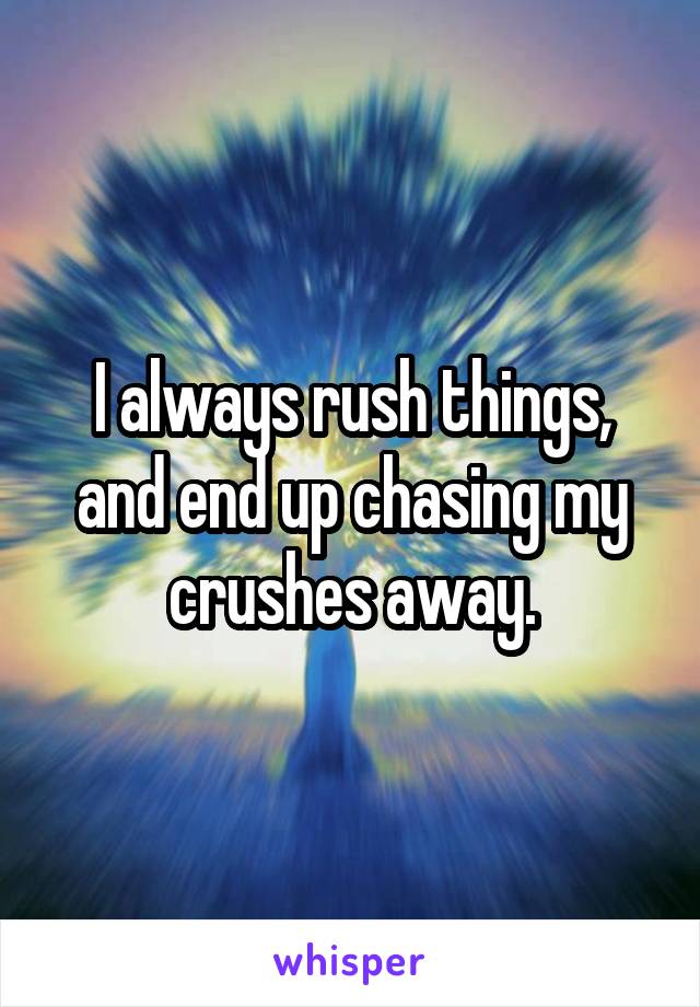 I always rush things, and end up chasing my crushes away.