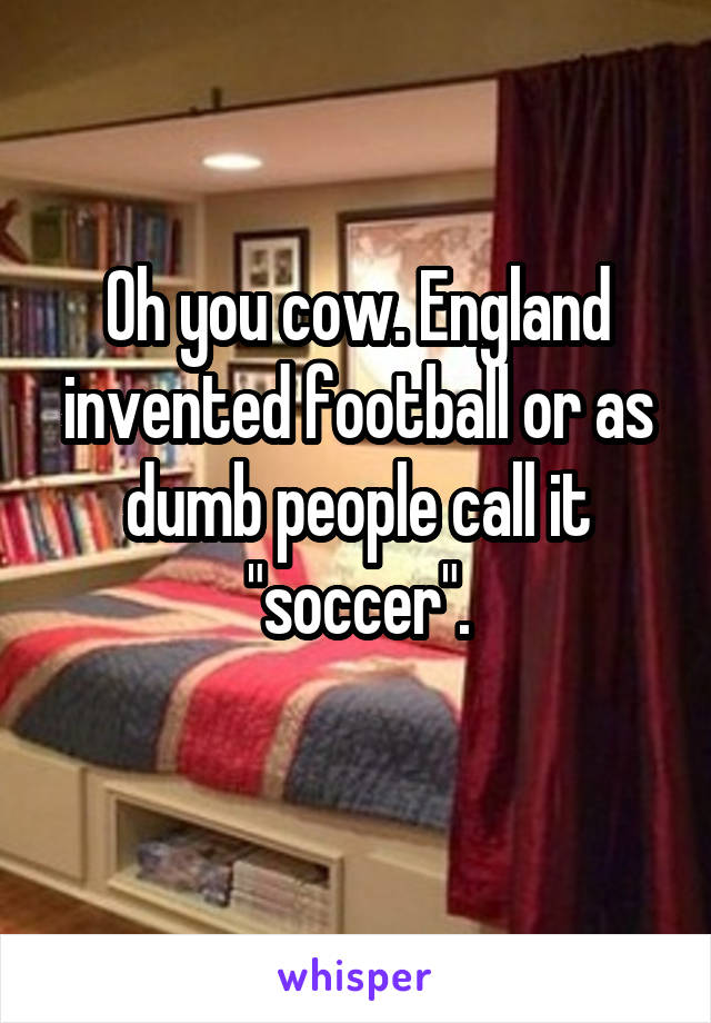 Oh you cow. England invented football or as dumb people call it "soccer".
