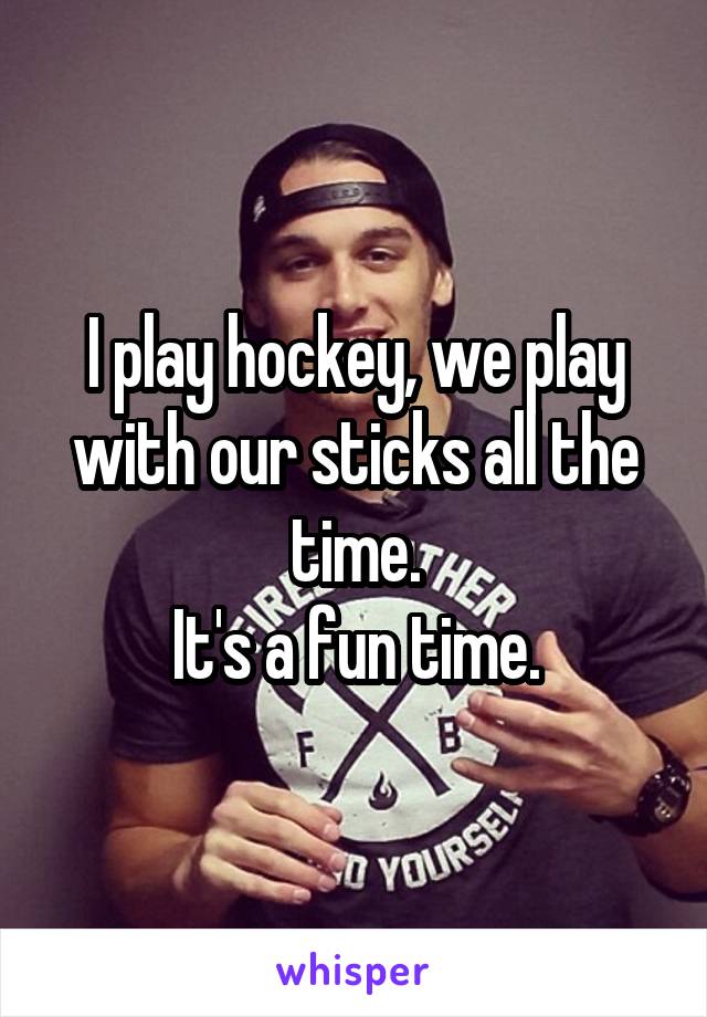 I play hockey, we play with our sticks all the time.
It's a fun time.