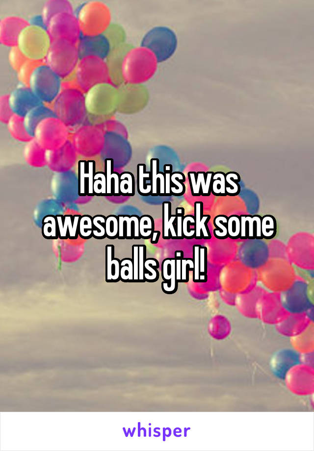 Haha this was awesome, kick some balls girl! 