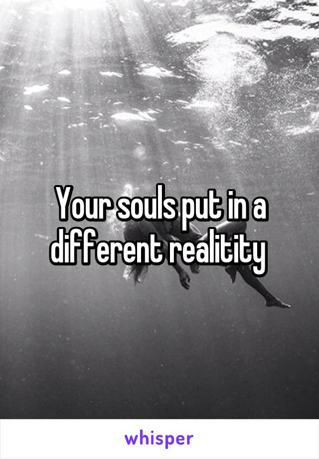 Your souls put in a different realitity 