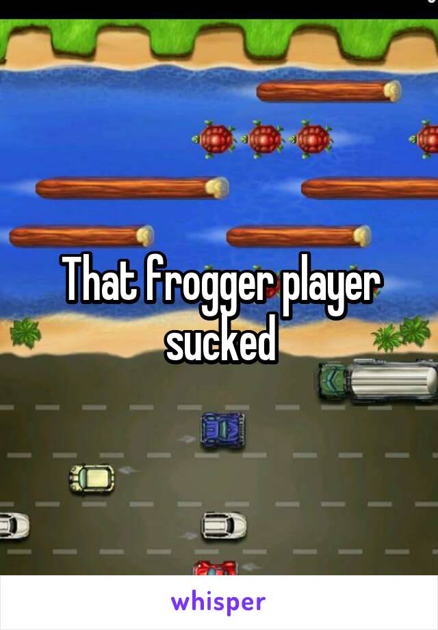 That frogger player sucked