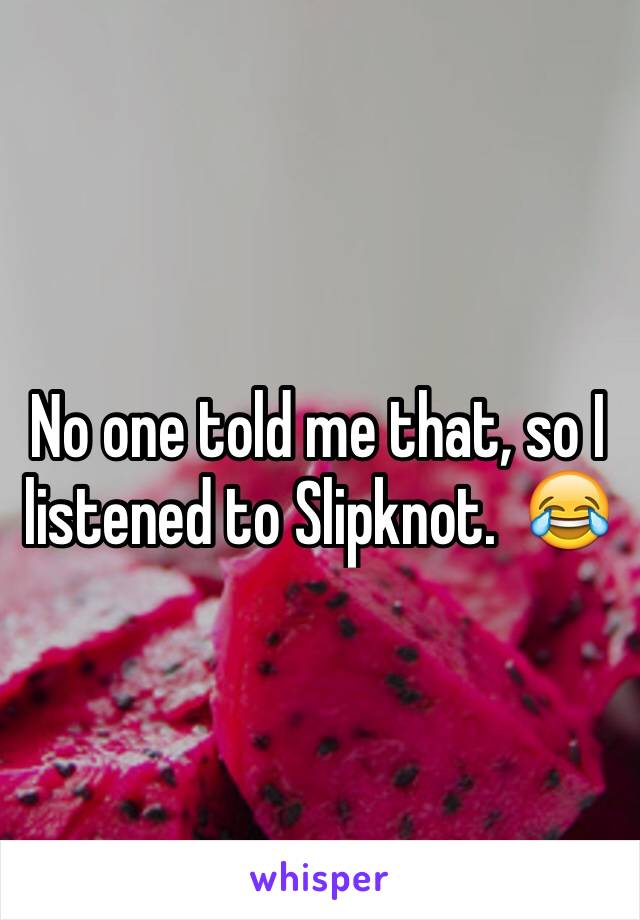 No one told me that, so I listened to Slipknot.  😂