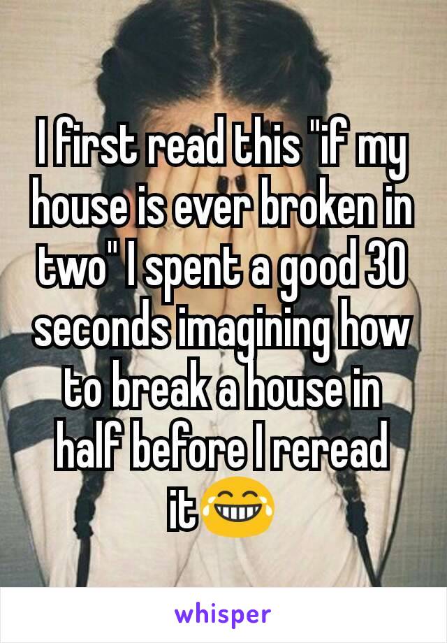 I first read this "if my house is ever broken in two" I spent a good 30 seconds imagining how to break a house in half before I reread it😂