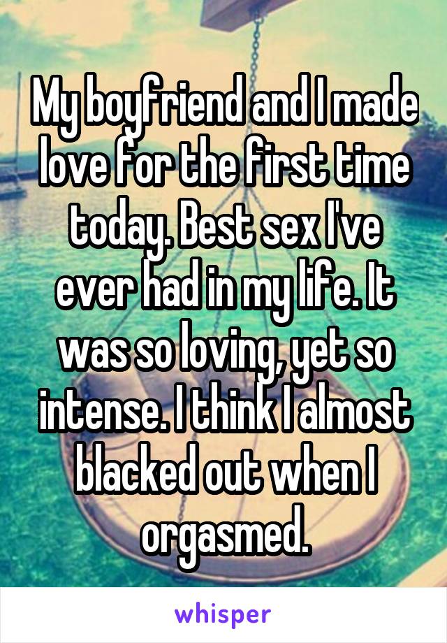 My boyfriend and I made love for the first time today. Best sex I've ever had in my life. It was so loving, yet so intense. I think I almost blacked out when I orgasmed.