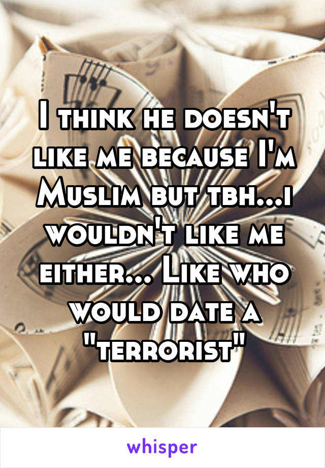 I think he doesn't like me because I'm Muslim but tbh...i wouldn't like me either... Like who would date a "terrorist"