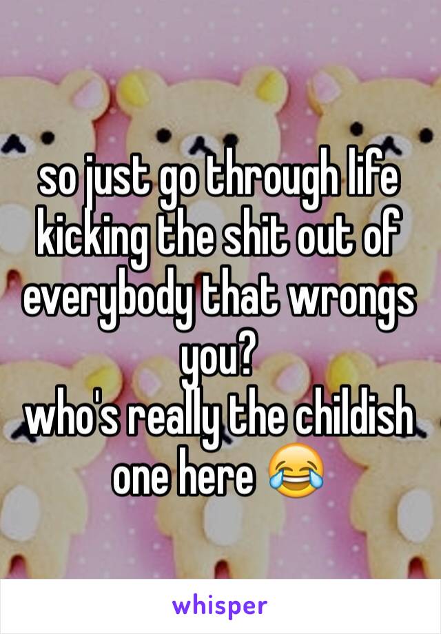 so just go through life kicking the shit out of everybody that wrongs you?
who's really the childish one here 😂