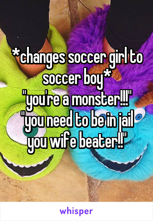 *changes soccer girl to soccer boy*
"you're a monster!!!"
"you need to be in jail you wife beater!!"
