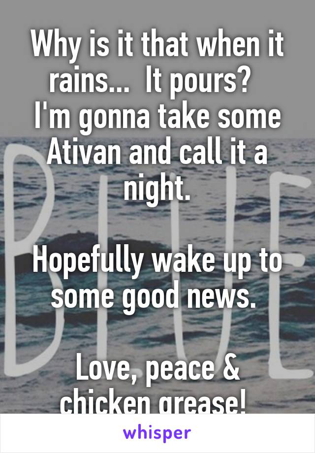 Why is it that when it rains...  It pours?  
I'm gonna take some Ativan and call it a night.

Hopefully wake up to some good news. 

Love, peace & chicken grease! 