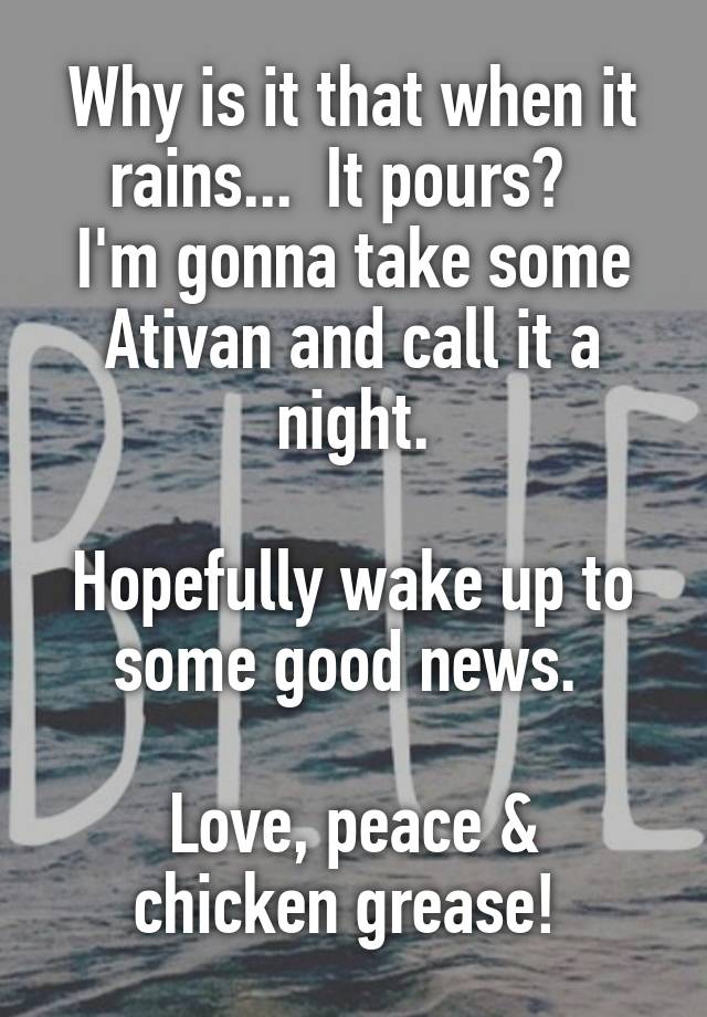 Why is it that when it rains...  It pours?  
I'm gonna take some Ativan and call it a night.

Hopefully wake up to some good news. 

Love, peace & chicken grease! 