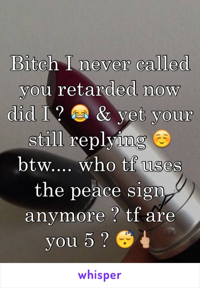 Bitch I never called you retarded now did I ? 😂 & yet your still replying ☺️ btw.... who tf uses the peace sign anymore ? tf are you 5 ? 😴🖕🏼