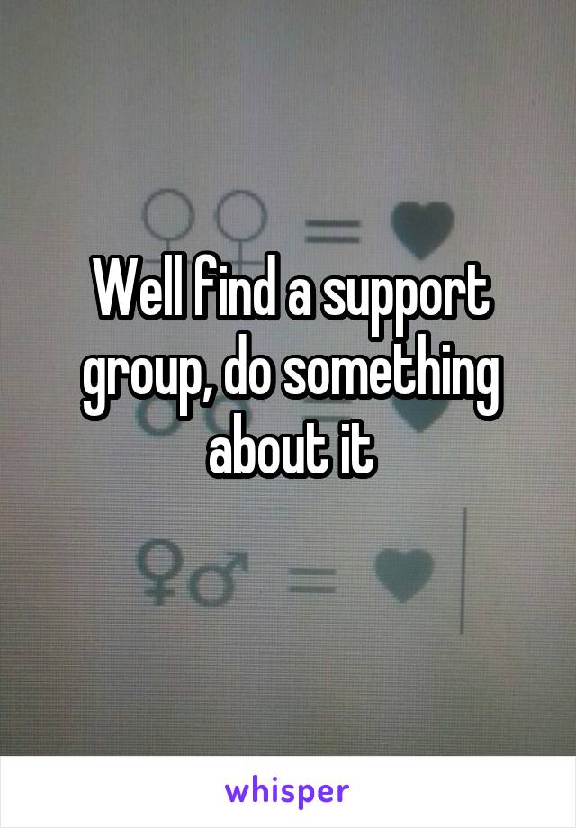 Well find a support group, do something about it
