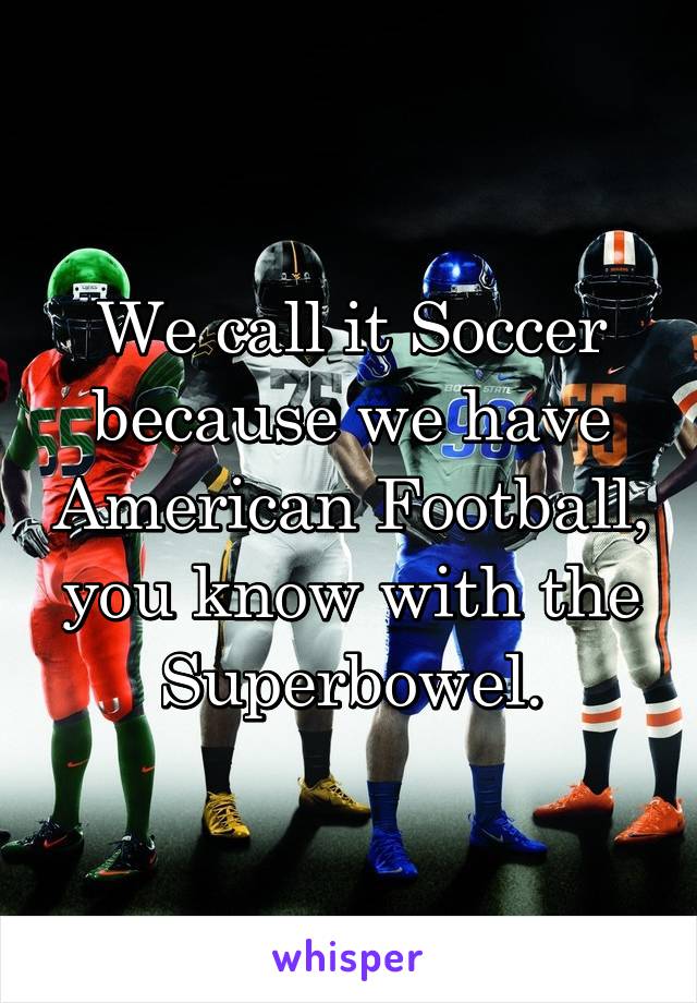 We call it Soccer because we have American Football, you know with the Superbowel.