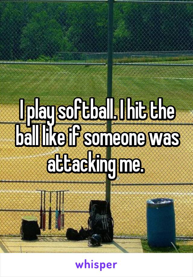 I play softball. I hit the ball like if someone was attacking me. 