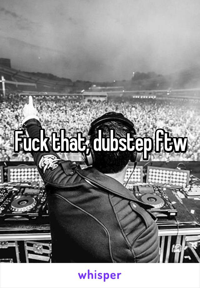 Fuck that, dubstep ftw