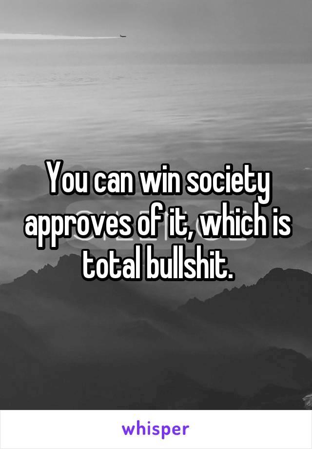 You can win society approves of it, which is total bullshit.