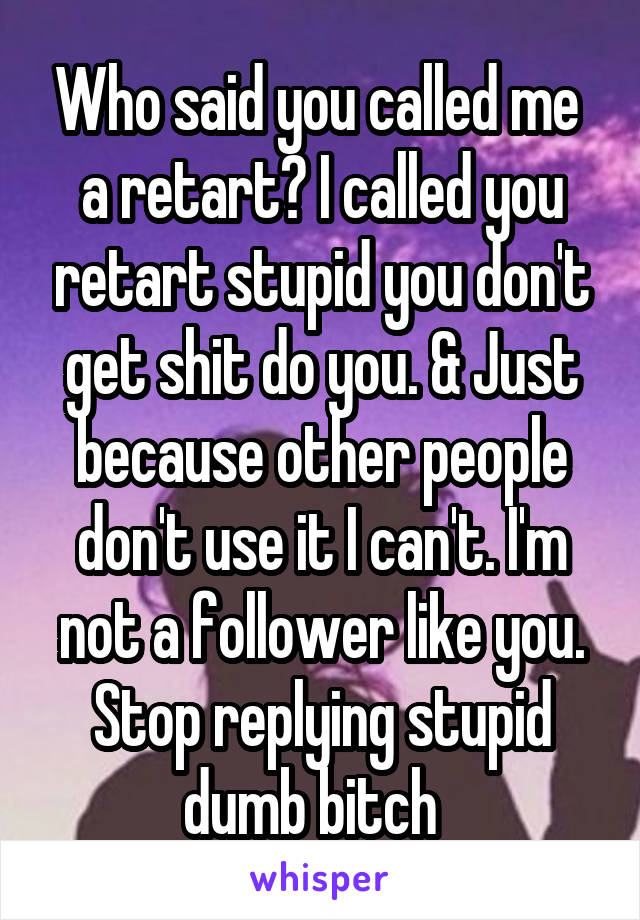 Who said you called me  a retart? I called you retart stupid you don't get shit do you. & Just because other people don't use it I can't. I'm not a follower like you. Stop replying stupid dumb bitch  