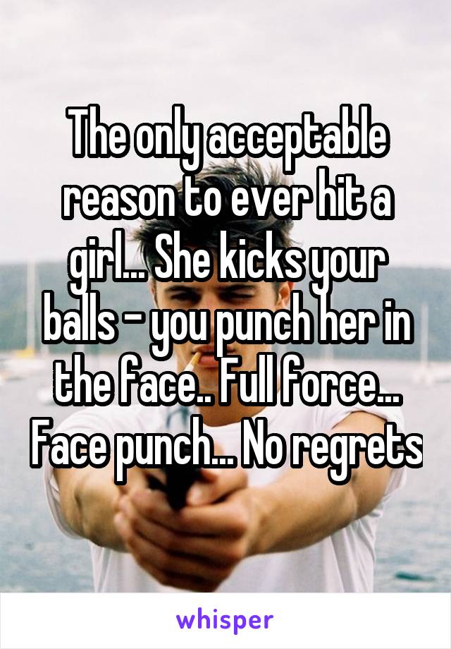 The only acceptable reason to ever hit a girl... She kicks your balls - you punch her in the face.. Full force... Face punch... No regrets 