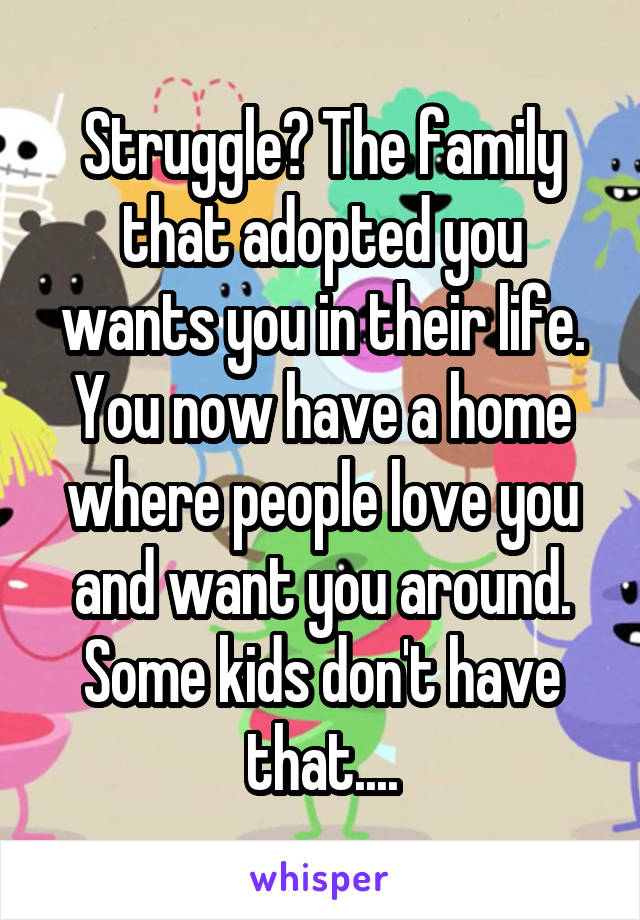 Struggle? The family that adopted you wants you in their life. You now have a home where people love you and want you around. Some kids don't have that....