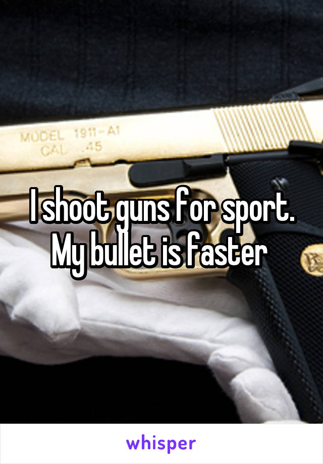 I shoot guns for sport. My bullet is faster 