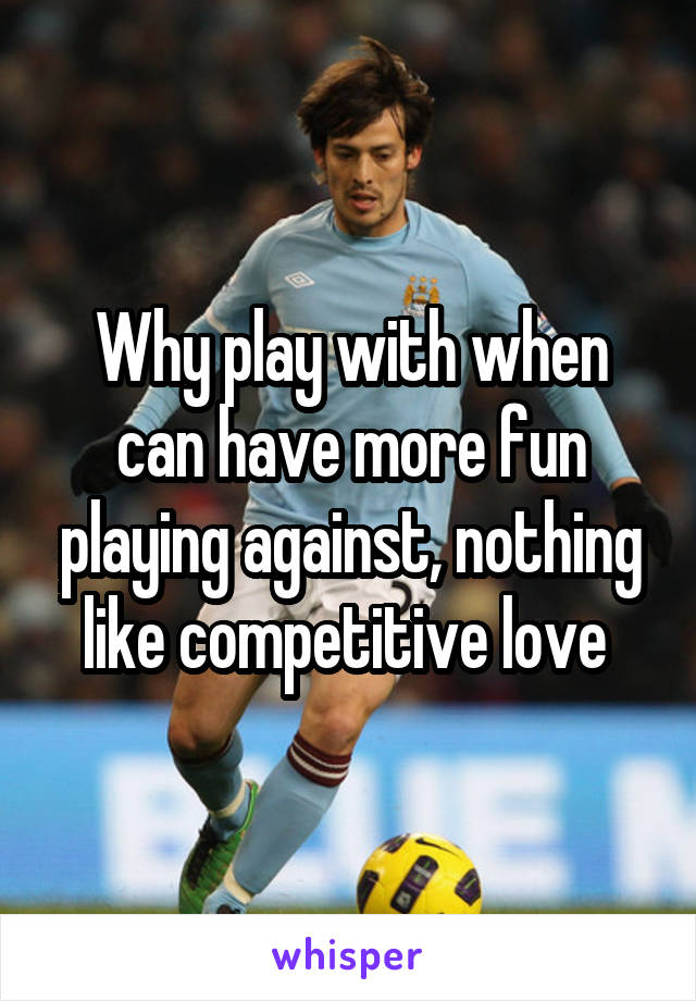 Why play with when can have more fun playing against, nothing like competitive love 