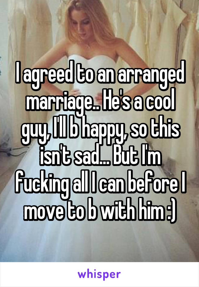 I agreed to an arranged marriage.. He's a cool guy, I'll b happy, so this isn't sad... But I'm fucking all I can before I move to b with him :)