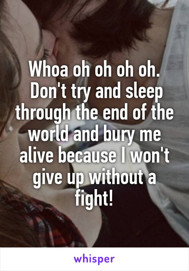 Whoa oh oh oh oh.
 Don't try and sleep through the end of the world and bury me alive because I won't give up without a fight!