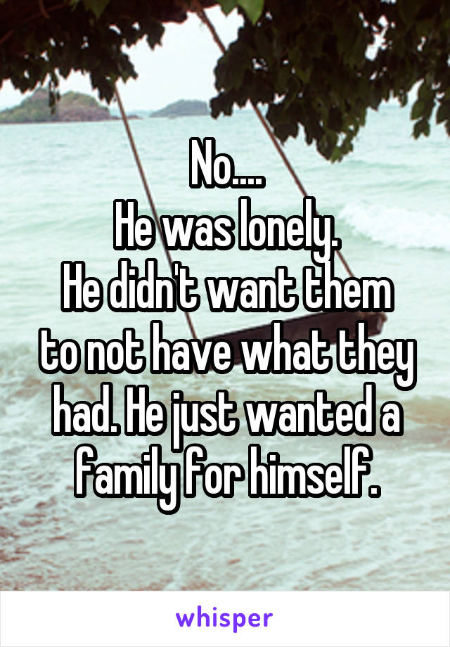 No....
He was lonely.
He didn't want them to not have what they had. He just wanted a family for himself.