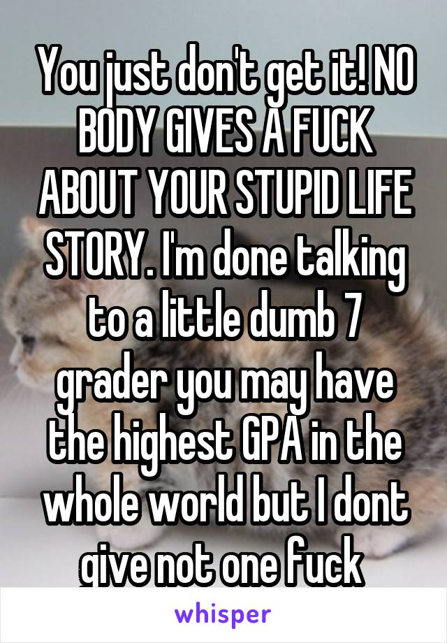 You just don't get it! NO BODY GIVES A FUCK ABOUT YOUR STUPID LIFE STORY. I'm done talking to a little dumb 7 grader you may have the highest GPA in the whole world but I dont give not one fuck 